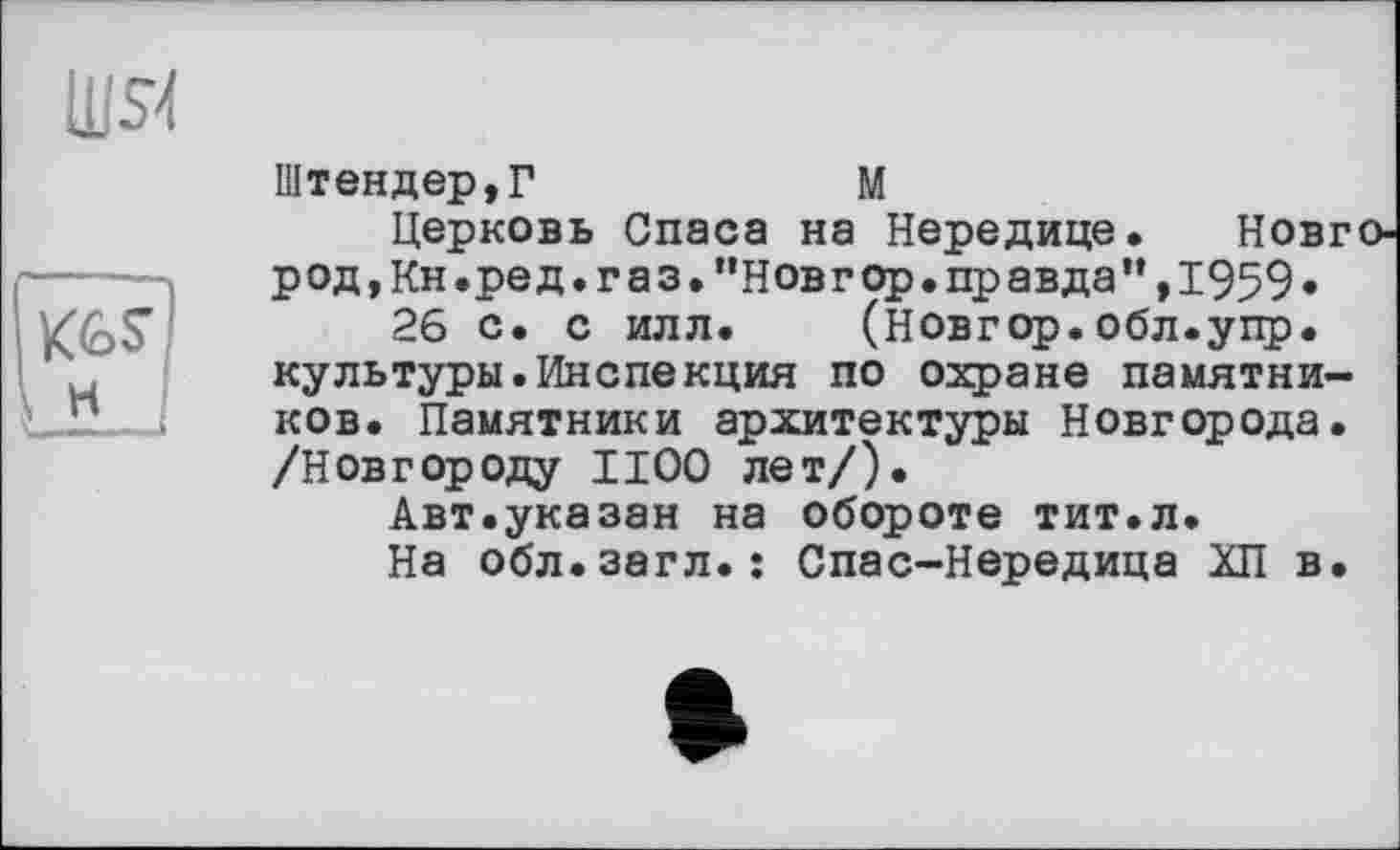 ﻿
Штендер,Г	М
Церковь Спаса на Нередице. Новг род,Кн.ред.г а з."Новг ор.пр авда”,1959•
26 с. с илл. (новгор.обл.упр. культуры.Инспекция по охране памятников. Памятники архитектуры Новгорода. /Новгороду И00 лет/).
Авт.указан на обороте тит.л.
На обл.загл.; Спас-Нередица ХП в.